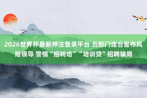 2026世界杯最新押注登录平台 五部门连合髻布风险领导 警惕“招转培”“培训贷”招聘骗局