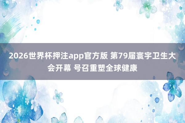 2026世界杯押注app官方版 第79届寰宇卫生大会开幕 号召重塑全球健康