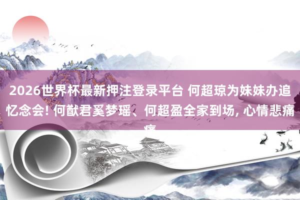 2026世界杯最新押注登录平台 何超琼为妹妹办追忆念会! 何猷君奚梦瑶、何超盈全家到场, 心情悲痛