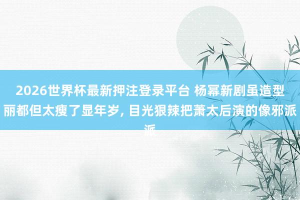 2026世界杯最新押注登录平台 杨幂新剧虽造型丽都但太瘦了显年岁， 目光狠辣把萧太后演的像邪派