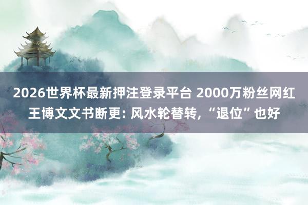 2026世界杯最新押注登录平台 2000万粉丝网红王博文文书断更: 风水轮替转, “退位”也好