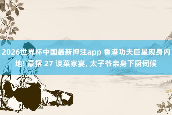 2026世界杯中国最新押注app 香港功夫巨星现身内地! 豪摆 27 谈菜家宴, 太子爷亲身下厨伺候