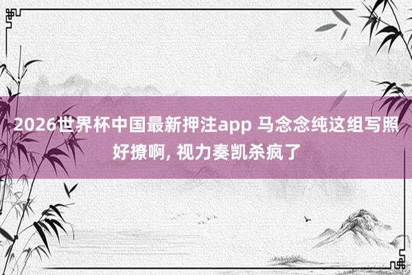 2026世界杯中国最新押注app 马念念纯这组写照好撩啊，<a href=