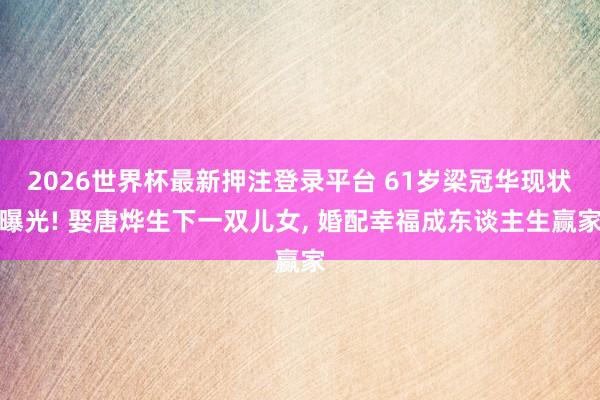 2026世界杯最新押注登录平台 61岁梁冠华现状曝光! 娶唐烨生下一双儿女, 婚配幸福成东谈主生赢家