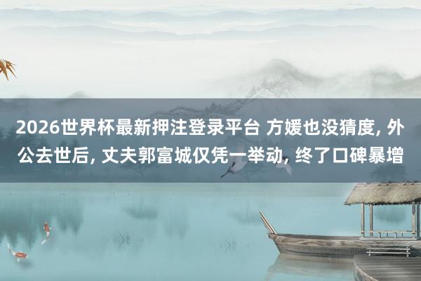 2026世界杯最新押注登录平台 方媛也没猜度, 外公去世后, 丈夫郭富城仅凭一举动, 终了口碑暴增