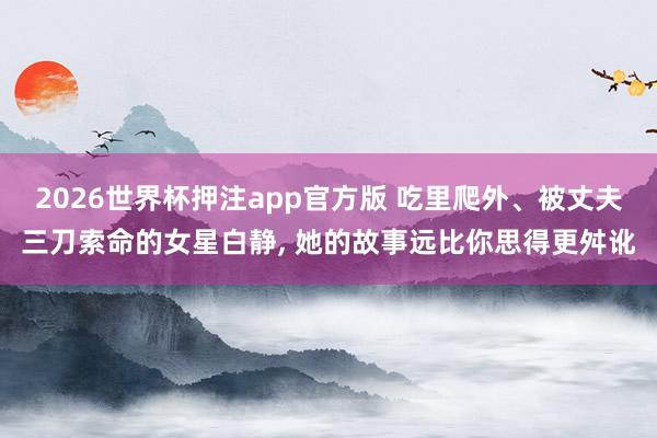 2026世界杯押注app官方版 吃里爬外、被丈夫三刀索命的女星白静， 她的故事远比你思得更舛讹