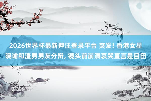 2026世界杯最新押注登录平台 突发! 香港女星晓谕和渣男男友分辩, 镜头前崩溃哀哭直言是目田