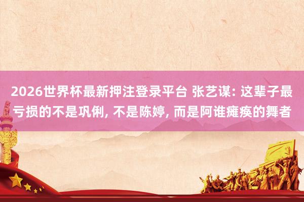 2026世界杯最新押注登录平台 张艺谋: 这辈子最亏损的不是巩俐, 不是陈婷, 而是阿谁瘫痪的舞者