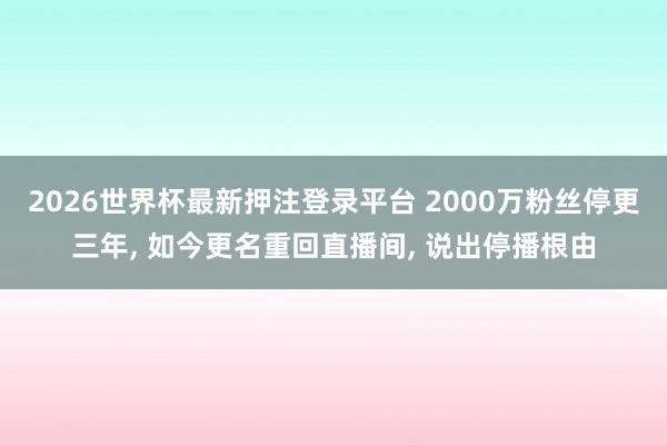 2026世界杯最新押注登录平台 2000万粉丝停更三年， 如今更名重回直播间， 说出停播根由