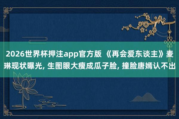 2026世界杯押注app官方版 《再会爱东谈主》麦琳现状曝光， 生图眼大瘦成瓜子脸， 撞脸唐嫣认不出