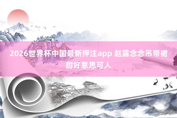 2026世界杯中国最新押注app 赵露念念吊带裙甜好意思可人