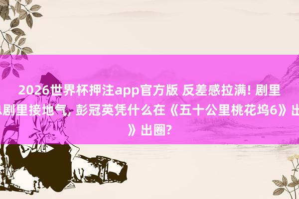 2026世界杯押注app官方版 反差感拉满! 剧里霸总剧里接地气, 彭冠英凭什么在《五十公里桃花坞6》出圈?