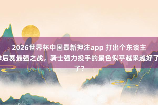 2026世界杯中国最新押注app 打出个东谈主季后赛最强之战,骑士强力投手的景色似乎越来越好了?