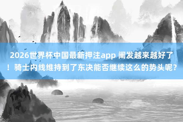 2026世界杯中国最新押注app 阐发越来越好了！骑士内线维持到了东决能否继续这么的势头呢？