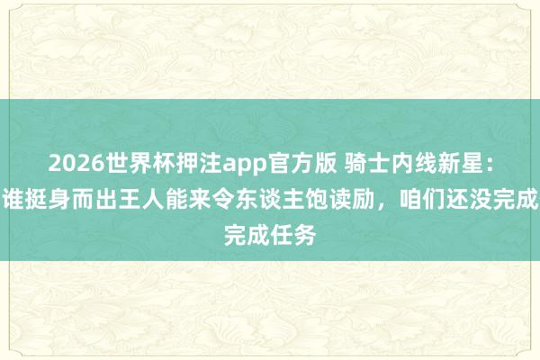 2026世界杯押注app官方版 骑士内线新星:不管谁挺身而出王人能来令东谈主饱读励,咱们还没完成任务