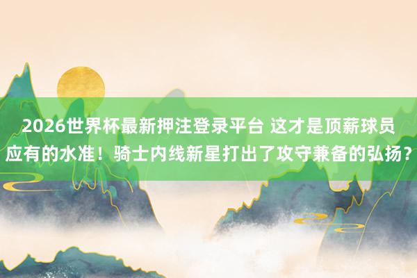 2026世界杯最新押注登录平台 这才是顶薪球员应有的水准！骑士内线新星打出了攻守兼备的弘扬？