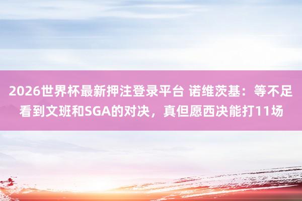 2026世界杯最新押注登录平台 诺维茨基:等不足看到文班和SGA的对决,真但愿西决能打11场
