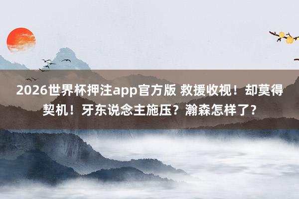 2026世界杯押注app官方版 救援收视!却莫得契机!牙东说念主施压?瀚森怎样了?
