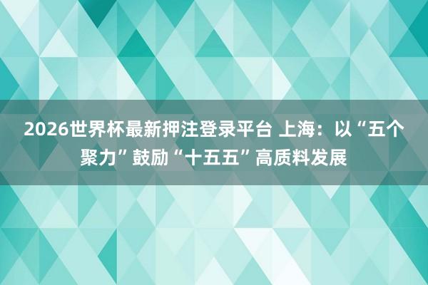 2026世界杯最新押注登录平台 上海:以“五个聚力”鼓励“十五五”高质料发展