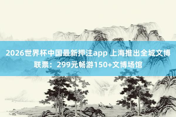 2026世界杯中国最新押注app 上海推出全城文博联票:299元畅游150+文博场馆
