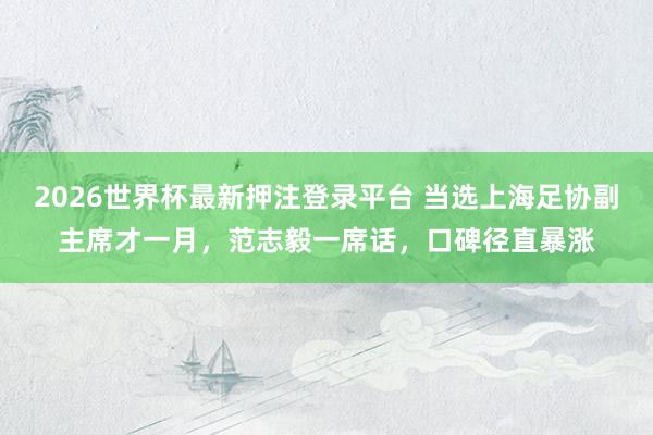 2026世界杯最新押注登录平台 当选上海足协副主席才一月,范志毅一席话,口碑径直暴涨