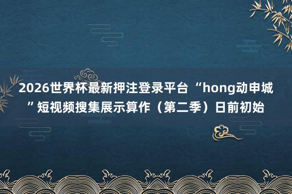2026世界杯最新押注登录平台 “hong动申城”短视频搜集展示算作（第二季）日前初始