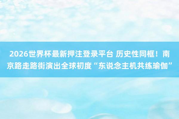 2026世界杯最新押注登录平台 历史性同框!南京路走路街演出全球初度“东说念主机共练瑜伽”
