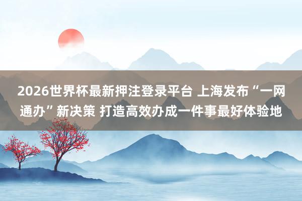 2026世界杯最新押注登录平台 上海发布“一网通办”新决策 打造高效办成一件事最好体验地