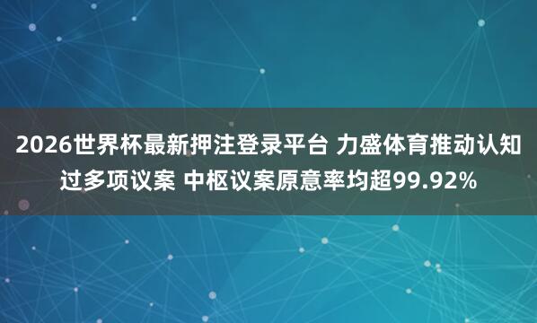 2026世界杯最新押注登录平台 力盛体育推动认知过多项议案 中枢议案原意率均超99.92%