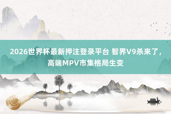 2026世界杯最新押注登录平台 智界V9杀来了,高端MPV市集格局生变