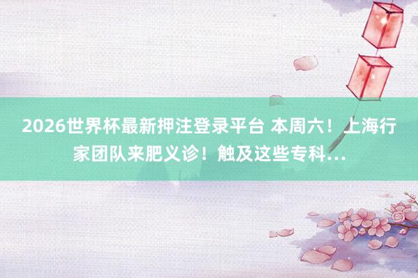 2026世界杯最新押注登录平台 本周六!上海行家团队来肥义诊!触及这些专科…