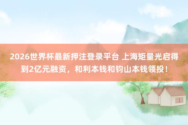 2026世界杯最新押注登录平台 上海矩量光启得到2亿元融资，和利本钱和钧山本钱领投！