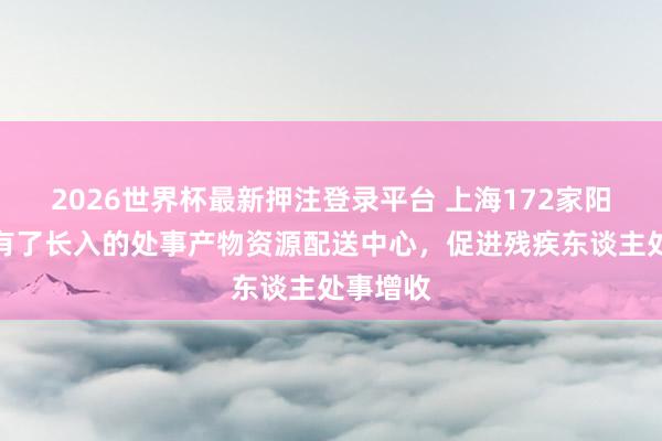2026世界杯最新押注登录平台 上海172家阳光基地有了长入的处事产物资源配送中心,促进残疾东谈主处事增收