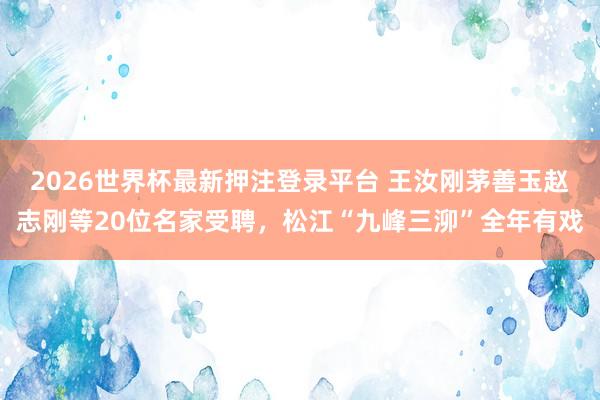 2026世界杯最新押注登录平台 王汝刚茅善玉赵志刚等20位名家受聘,松江“九峰三泖”全年有戏