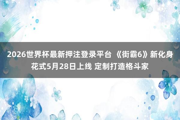 2026世界杯最新押注登录平台 《街霸6》新化身花式5月28日上线 定制打造格斗家