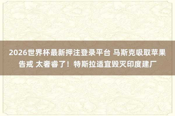 2026世界杯最新押注登录平台 马斯克吸取苹果告戒 太奢睿了！特斯拉适宜毁灭印度建厂