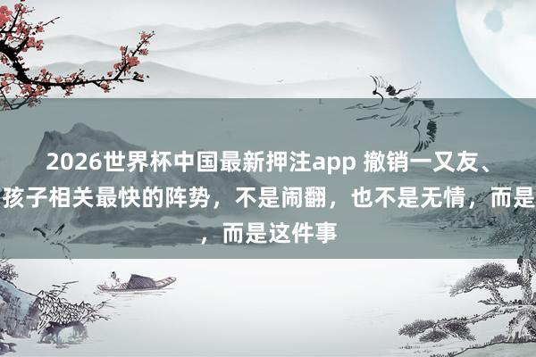 2026世界杯中国最新押注app 撤销一又友、伴侣、孩子相关最快的阵势，不是闹翻，也不是无情，而是这件事
