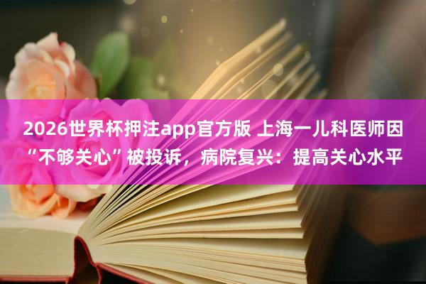 2026世界杯押注app官方版 上海一儿科医师因“不够关心”被投诉，病院复兴：提高关心水平