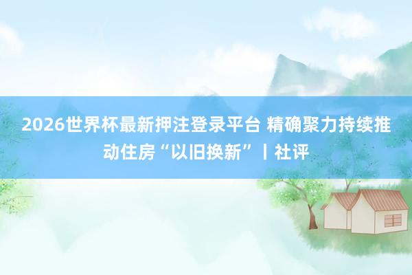 2026世界杯最新押注登录平台 精确聚力持续推动住房“以旧换新”丨社评