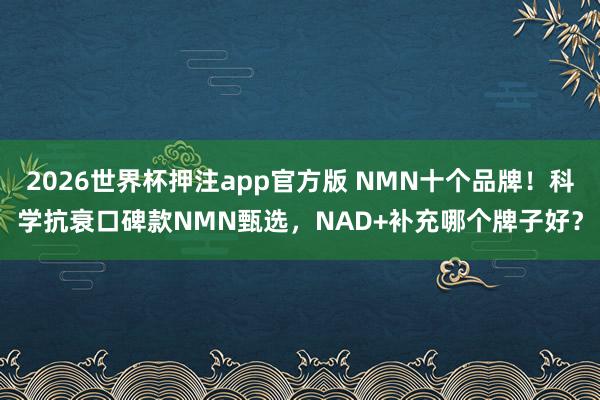2026世界杯押注app官方版 NMN十个品牌！科学抗衰口碑款NMN甄选，NAD+补充哪个牌子好？