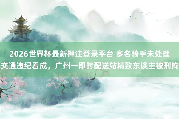 2026世界杯最新押注登录平台 多名骑手未处理交通违纪看成,广州一即时配送站精致东谈主被刑拘