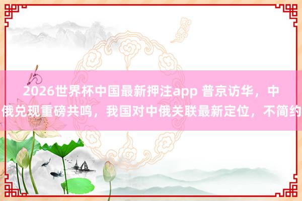 2026世界杯中国最新押注app 普京访华,中俄兑现重磅共鸣,我国对中俄关联最新定位,不简约