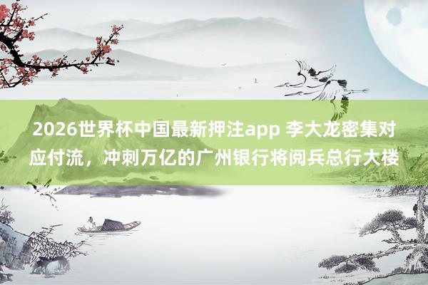 2026世界杯中国最新押注app 李大龙密集对应付流，冲刺万亿的广州银行将阅兵总行大楼
