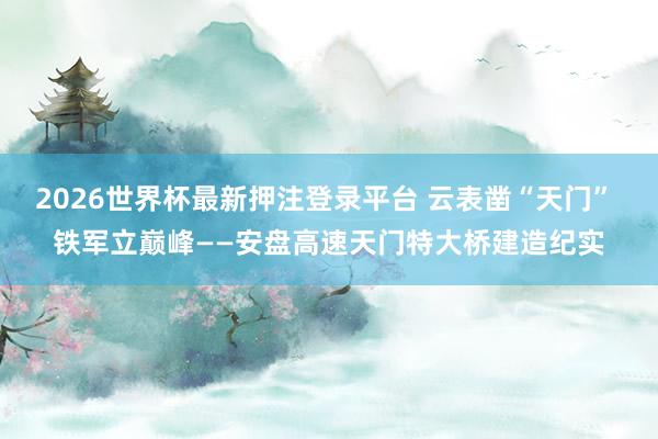 2026世界杯最新押注登录平台 云表凿“天门” 铁军立巅峰——安盘高速天门特大桥建造纪实