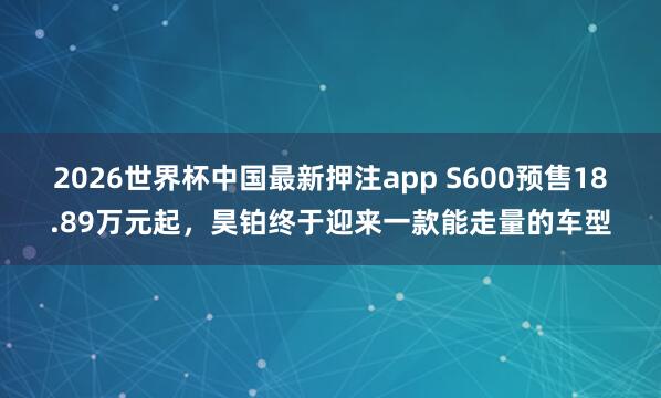 2026世界杯中国最新押注app S600预售18.89万元起，昊铂终于迎来一款能走量的车型