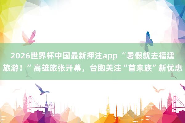 2026世界杯中国最新押注app “暑假就去福建旅游!”高雄旅张开幕,台胞关注“首来族”新优惠