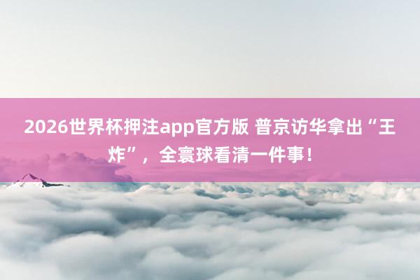 2026世界杯押注app官方版 普京访华拿出“王炸”,全寰球看清一件事!