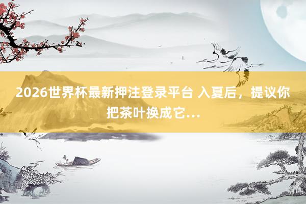 2026世界杯最新押注登录平台 入夏后,提议你把茶叶换成它…
