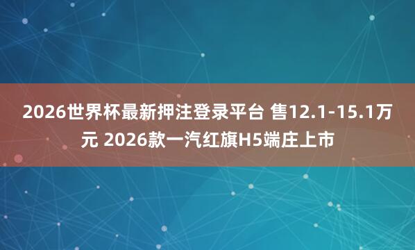 2026世界杯最新押注登录平台 售12.1-15.1万元 2026款一汽红旗H5端庄上市