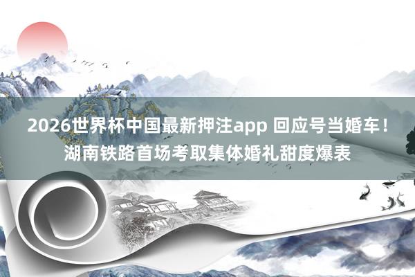 2026世界杯中国最新押注app 回应号当婚车！湖南铁路首场考取集体婚礼甜度爆表